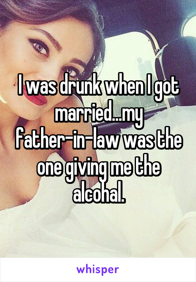 I was drunk when I got married...my father-in-law was the one giving me the alcohal.