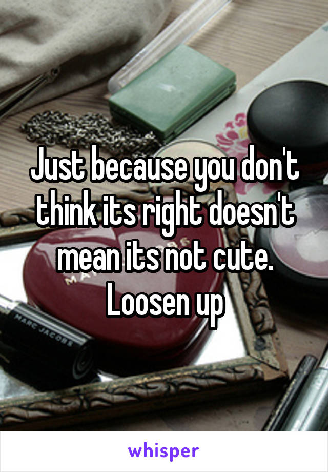 Just because you don't think its right doesn't mean its not cute. Loosen up