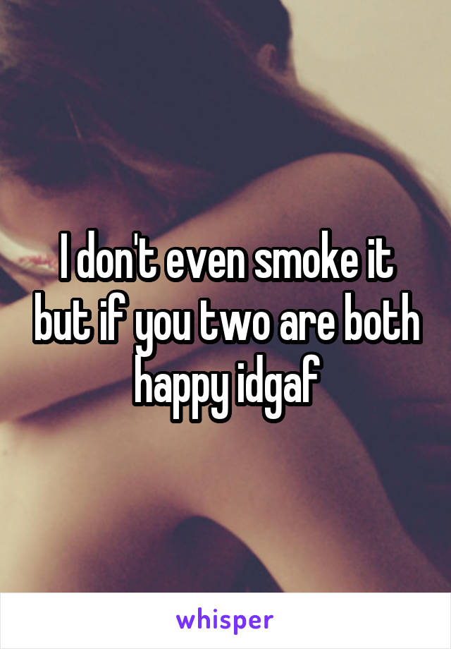 I don't even smoke it but if you two are both happy idgaf