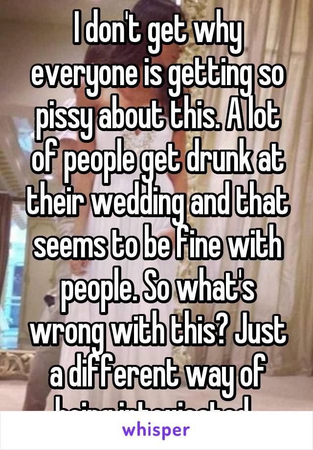 I don't get why everyone is getting so pissy about this. A lot of people get drunk at their wedding and that seems to be fine with people. So what's wrong with this? Just a different way of being intoxicated. 