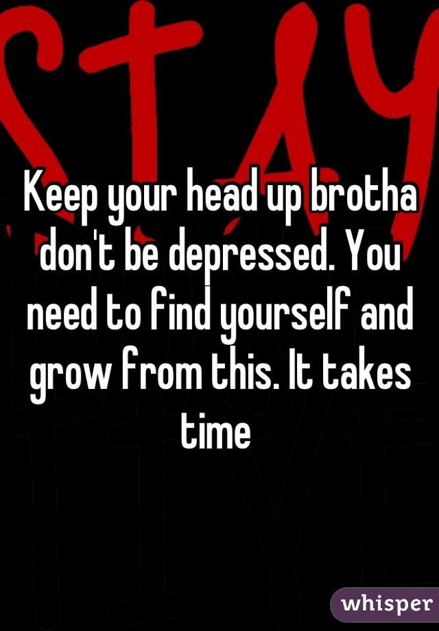 Keep your head up brotha don't be depressed. You need to find yourself and grow from this. It takes time 