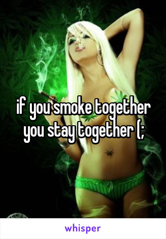 if you smoke together
 you stay together (; 