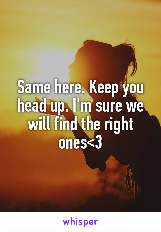 Same here. Keep you head up. I'm sure we will find the right ones<3