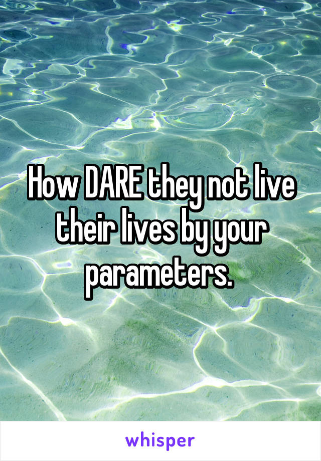 How DARE they not live their lives by your parameters. 