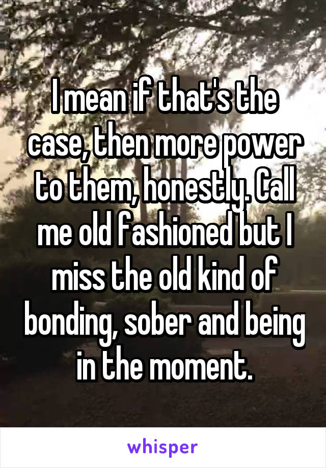 I mean if that's the case, then more power to them, honestly. Call me old fashioned but I miss the old kind of bonding, sober and being in the moment.