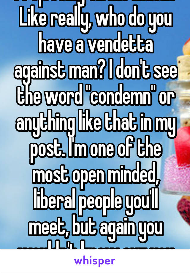 Projecting on me much? Like really, who do you have a vendetta against man? I don't see the word "condemn" or anything like that in my post. I'm one of the most open minded, liberal people you'll meet, but again you wouldn't know cuz you assumed