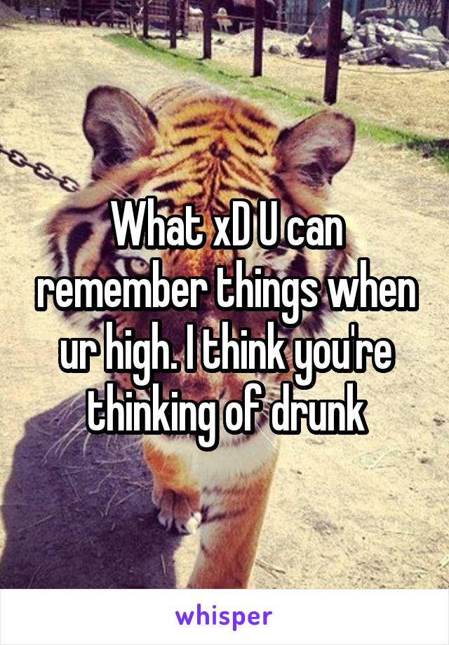 What xD U can remember things when ur high. I think you're thinking of drunk