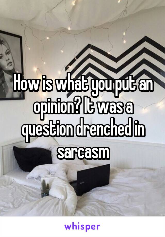 How is what you put an opinion? It was a question drenched in sarcasm