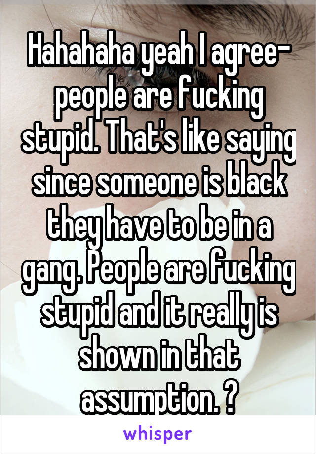 Hahahaha yeah I agree- people are fucking stupid. That's like saying since someone is black they have to be in a gang. People are fucking stupid and it really is shown in that assumption. 👌