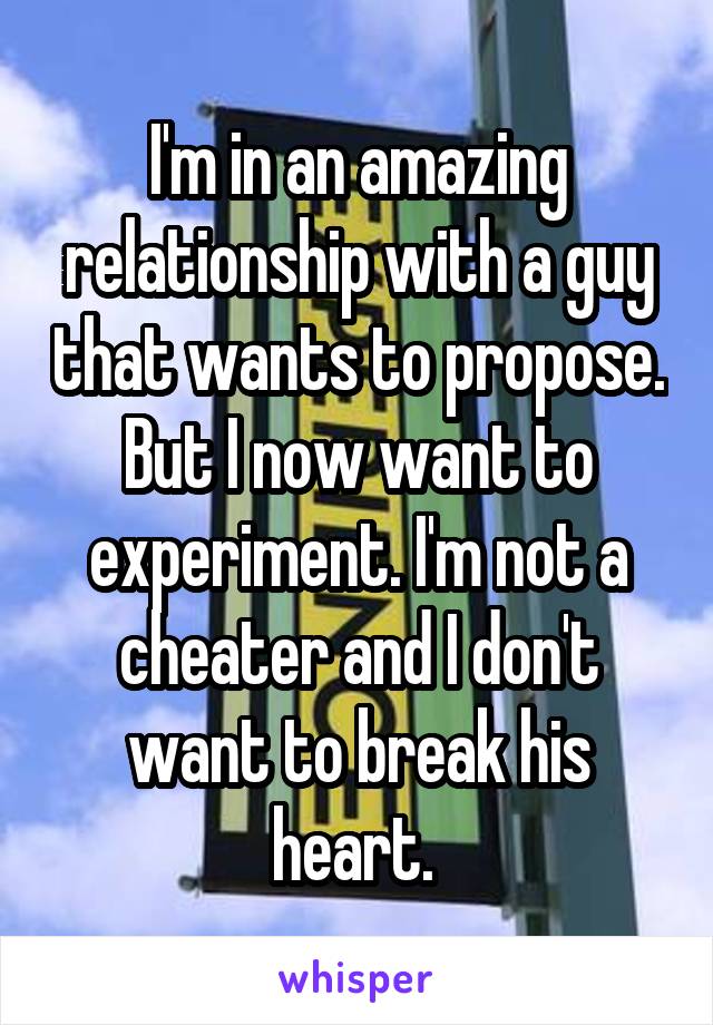I'm in an amazing relationship with a guy that wants to propose. But I now want to experiment. I'm not a cheater and I don't want to break his heart. 