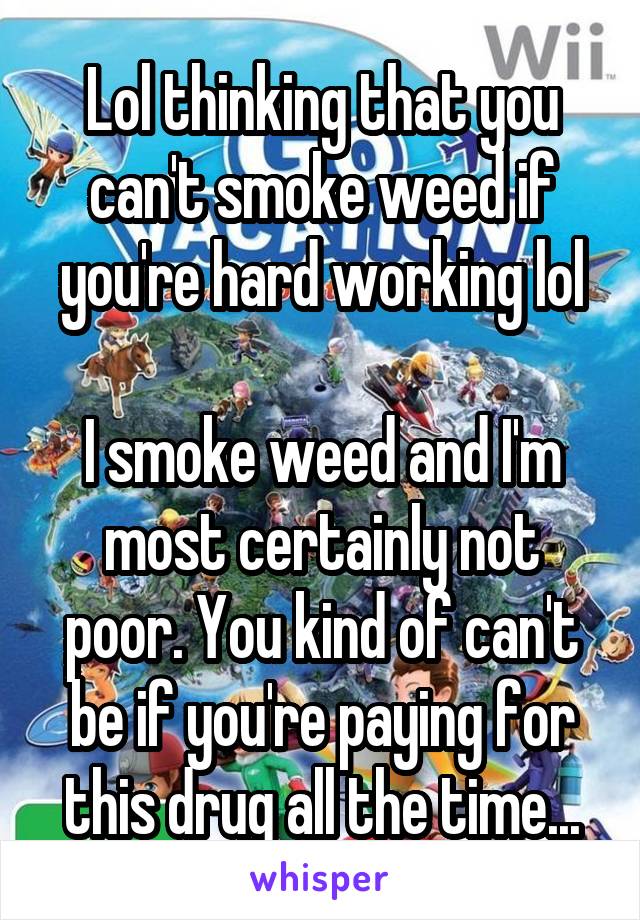 Lol thinking that you can't smoke weed if you're hard working lol

I smoke weed and I'm most certainly not poor. You kind of can't be if you're paying for this drug all the time...