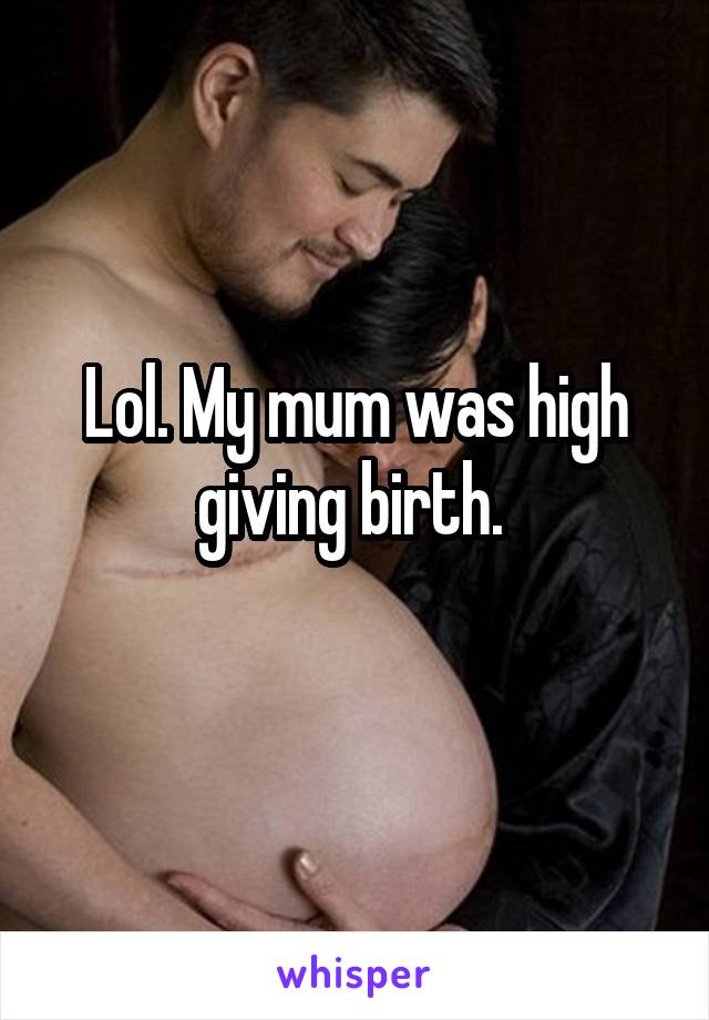 Lol. My mum was high giving birth. 
