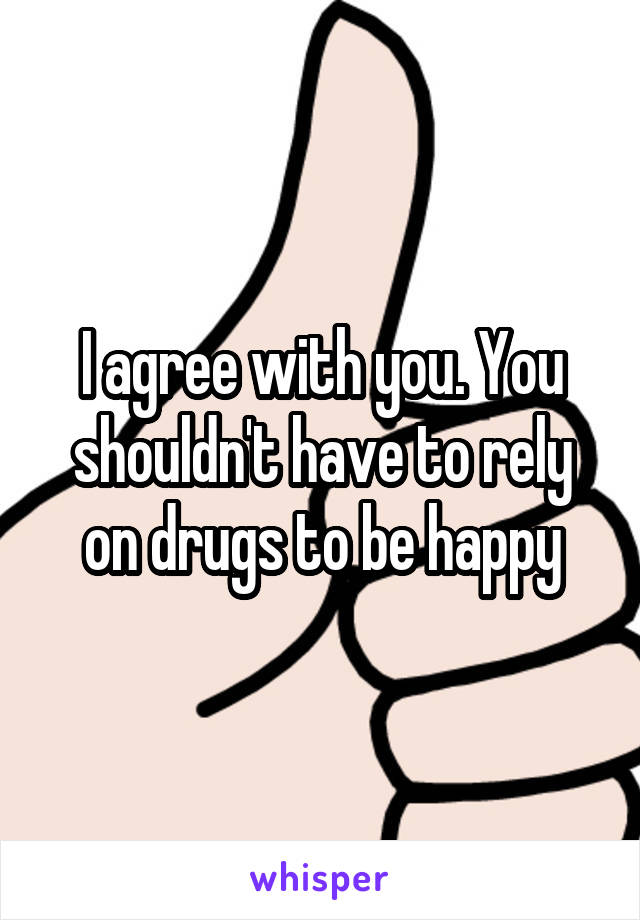 I agree with you. You shouldn't have to rely on drugs to be happy