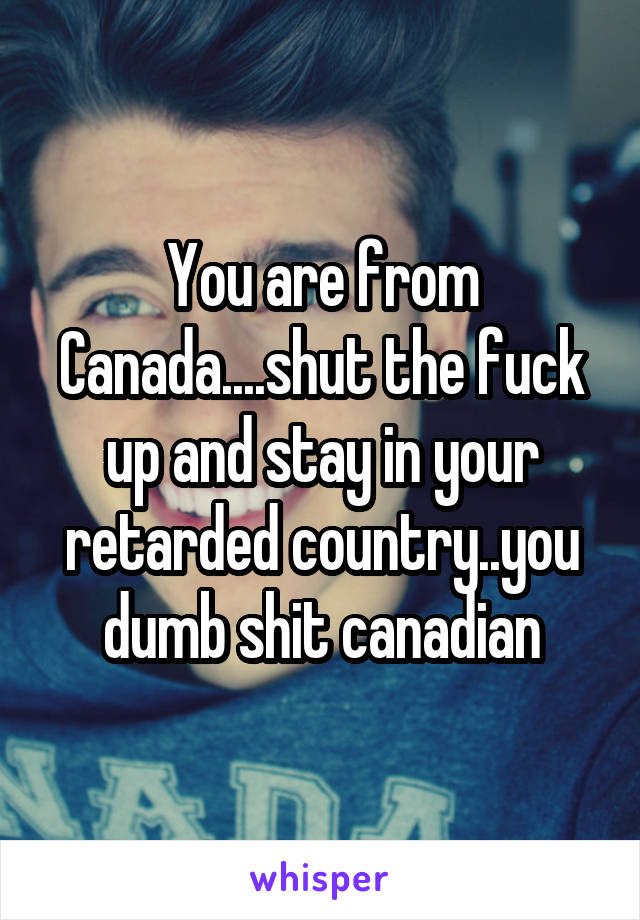 You are from Canada....shut the fuck up and stay in your retarded country..you dumb shit canadian