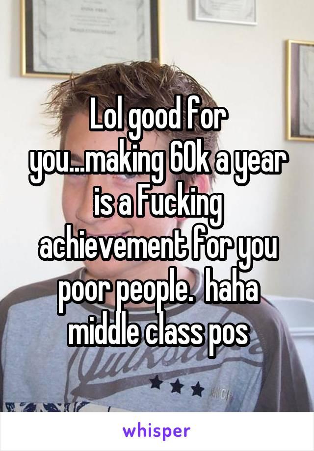 Lol good for you...making 60k a year is a Fucking achievement for you poor people.  haha middle class pos