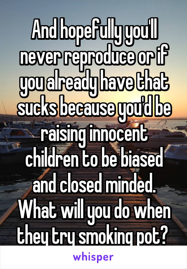 And hopefully you'll never reproduce or if you already have that sucks because you'd be raising innocent children to be biased and closed minded. What will you do when they try smoking pot? 