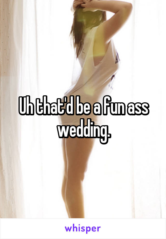 Uh that'd be a fun ass wedding.