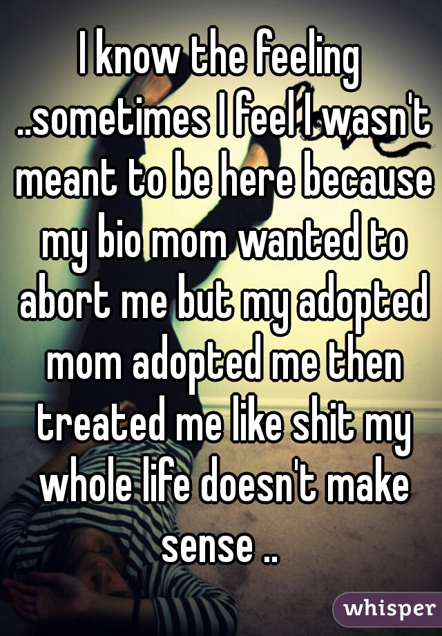 I know the feeling ..sometimes I feel I wasn't meant to be here because my bio mom wanted to abort me but my adopted mom adopted me then treated me like shit my whole life doesn't make sense .. 