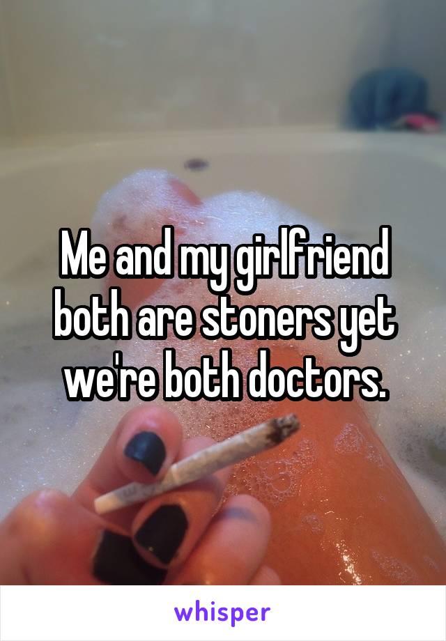 Me and my girlfriend both are stoners yet we're both doctors.