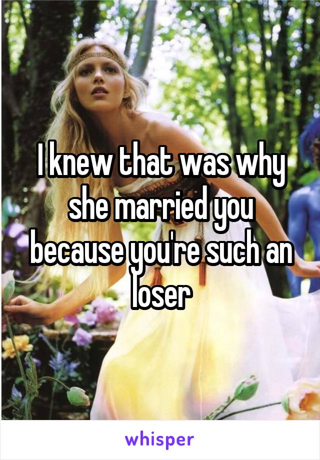 I knew that was why she married you because you're such an loser