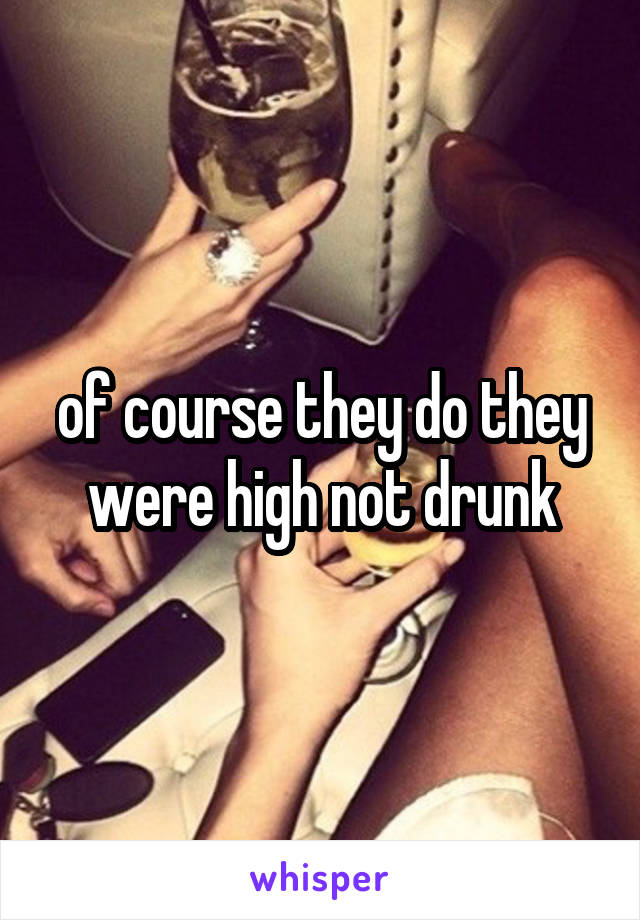 of course they do they were high not drunk