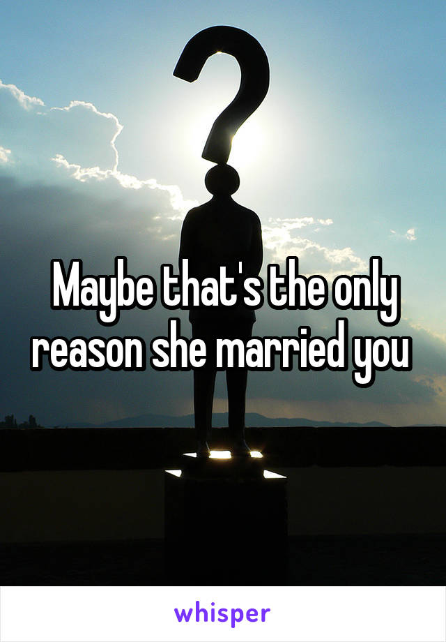 Maybe that's the only reason she married you 