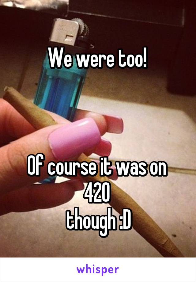 We were too! 



Of course it was on 
420 
though :D