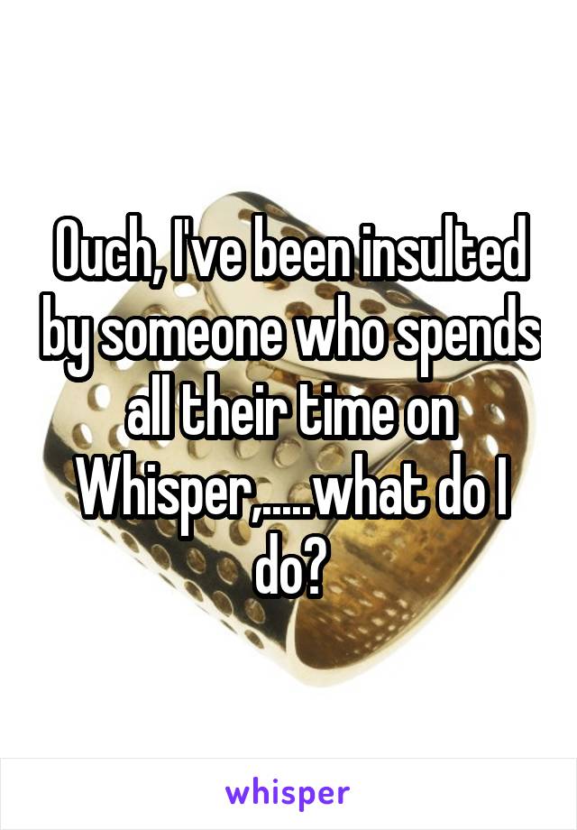 Ouch, I've been insulted by someone who spends all their time on Whisper,.....what do I do?