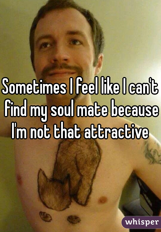 Sometimes I feel like I can't find my soul mate because I'm not that attractive 