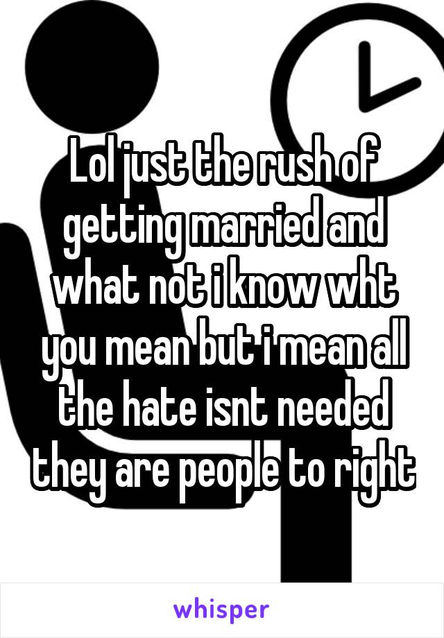 Lol just the rush of getting married and what not i know wht you mean but i mean all the hate isnt needed they are people to right