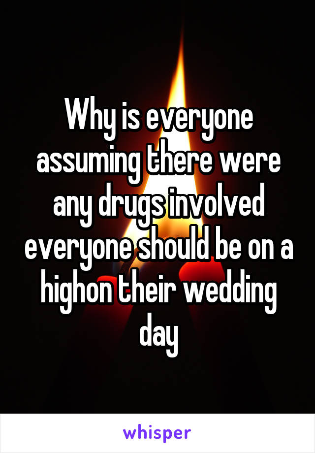 Why is everyone assuming there were any drugs involved everyone should be on a highon their wedding day