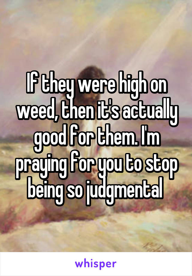 If they were high on weed, then it's actually good for them. I'm praying for you to stop being so judgmental 