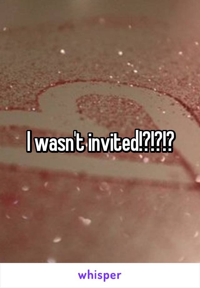 I wasn't invited!?!?!?