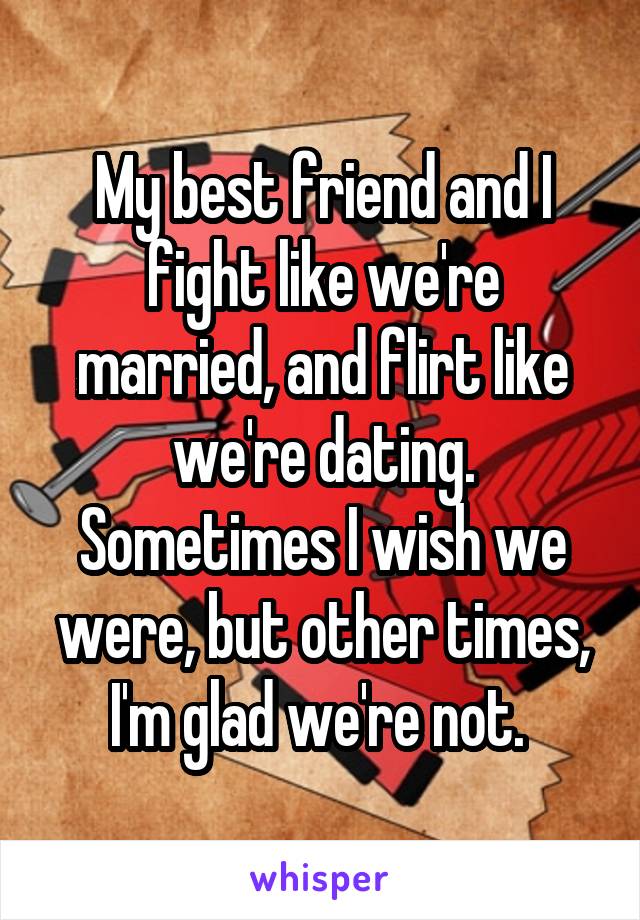 My best friend and I fight like we're married, and flirt like we're dating. Sometimes I wish we were, but other times, I'm glad we're not. 