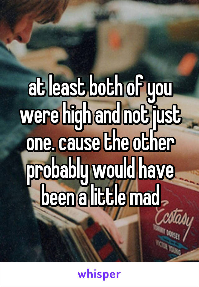 at least both of you were high and not just one. cause the other probably would have been a little mad