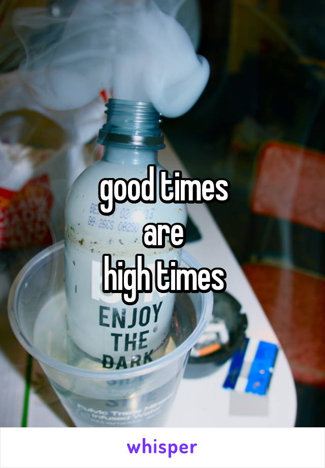 good times
are
high times