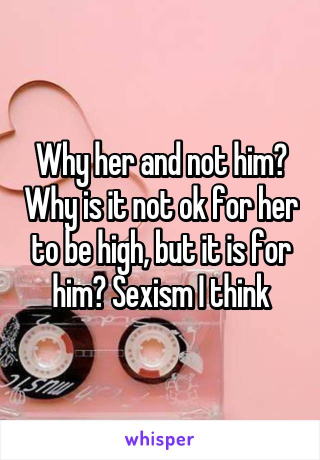 Why her and not him? Why is it not ok for her to be high, but it is for him? Sexism I think