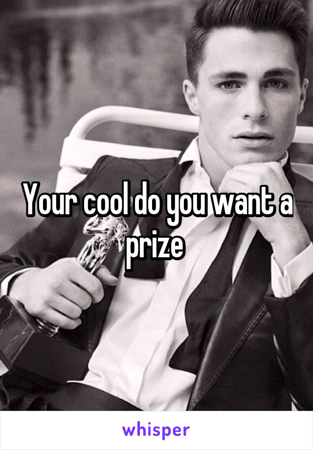 Your cool do you want a prize 