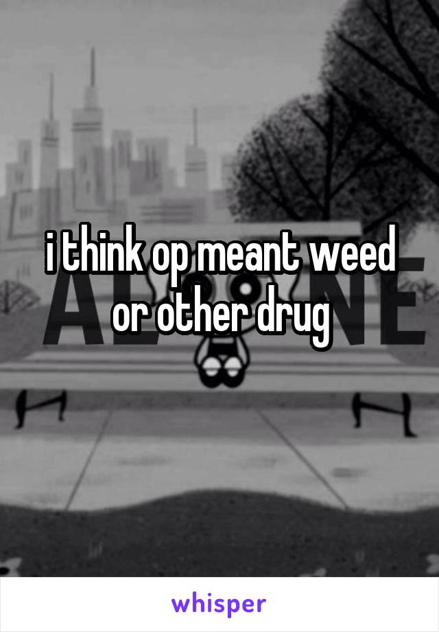 i think op meant weed or other drug
 