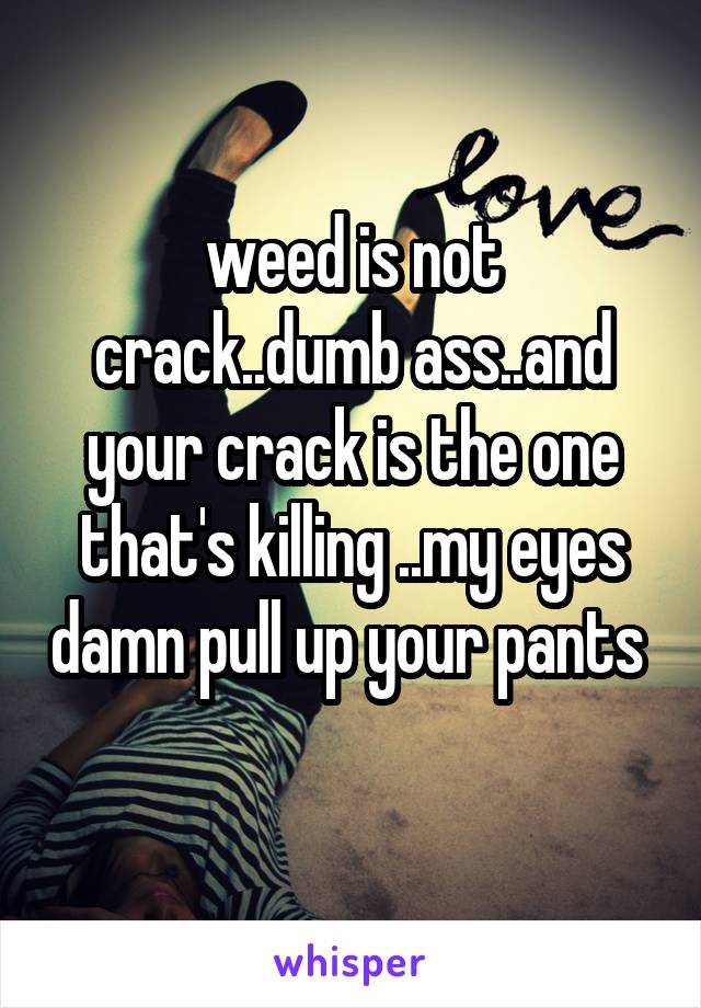 weed is not crack..dumb ass..and your crack is the one that's killing ..my eyes damn pull up your pants  