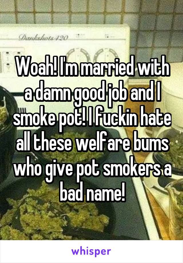 Woah! I'm married with a damn good job and I smoke pot! I fuckin hate all these welfare bums who give pot smokers a bad name!