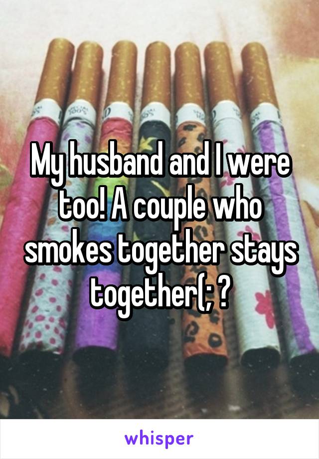 My husband and I were too! A couple who smokes together stays together(; ♥