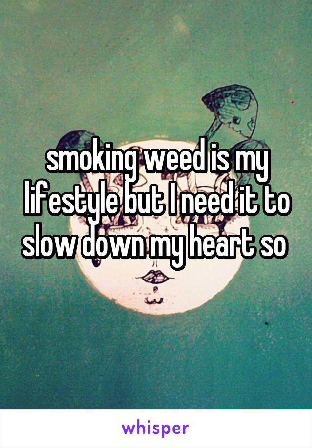 smoking weed is my lifestyle but I need it to slow down my heart so 
