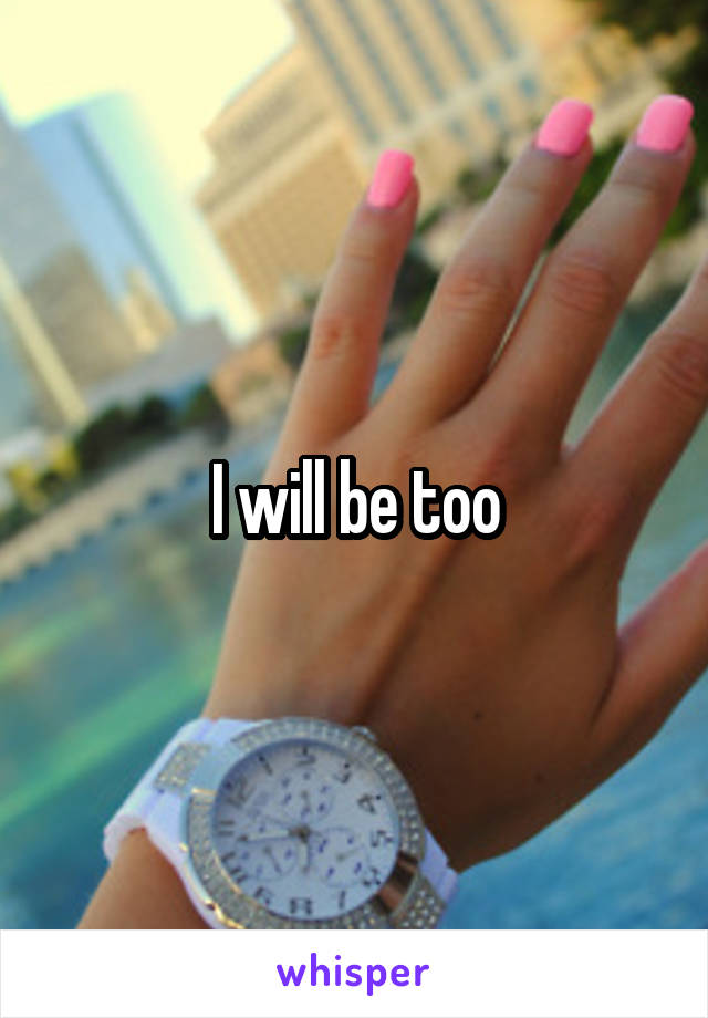 I will be too