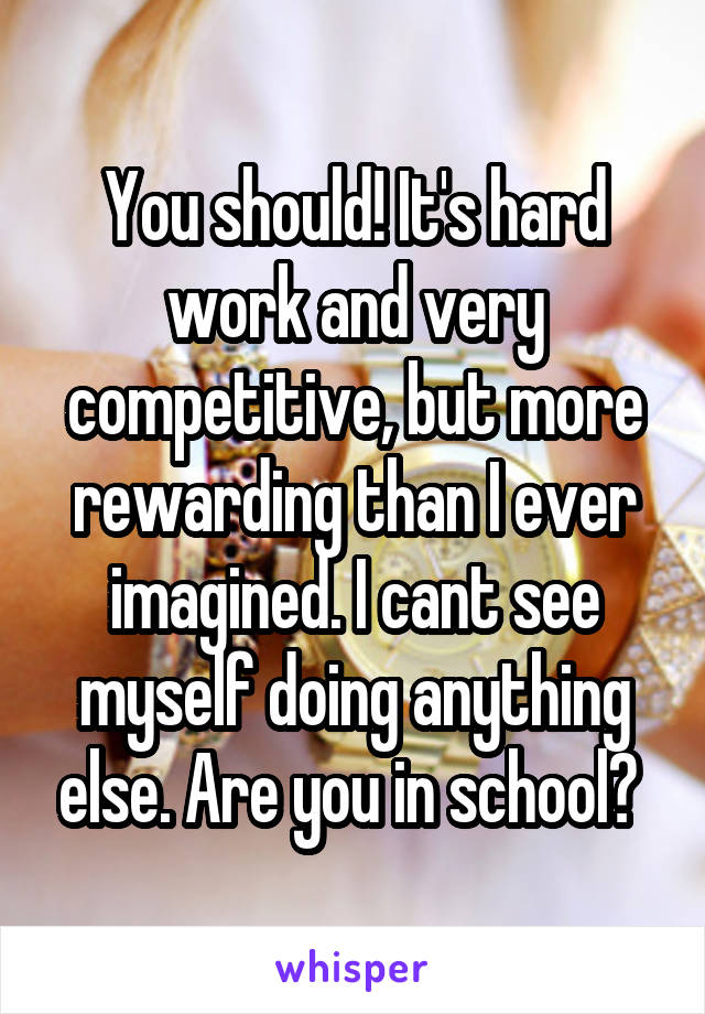 You should! It's hard work and very competitive, but more rewarding than I ever imagined. I cant see myself doing anything else. Are you in school? 