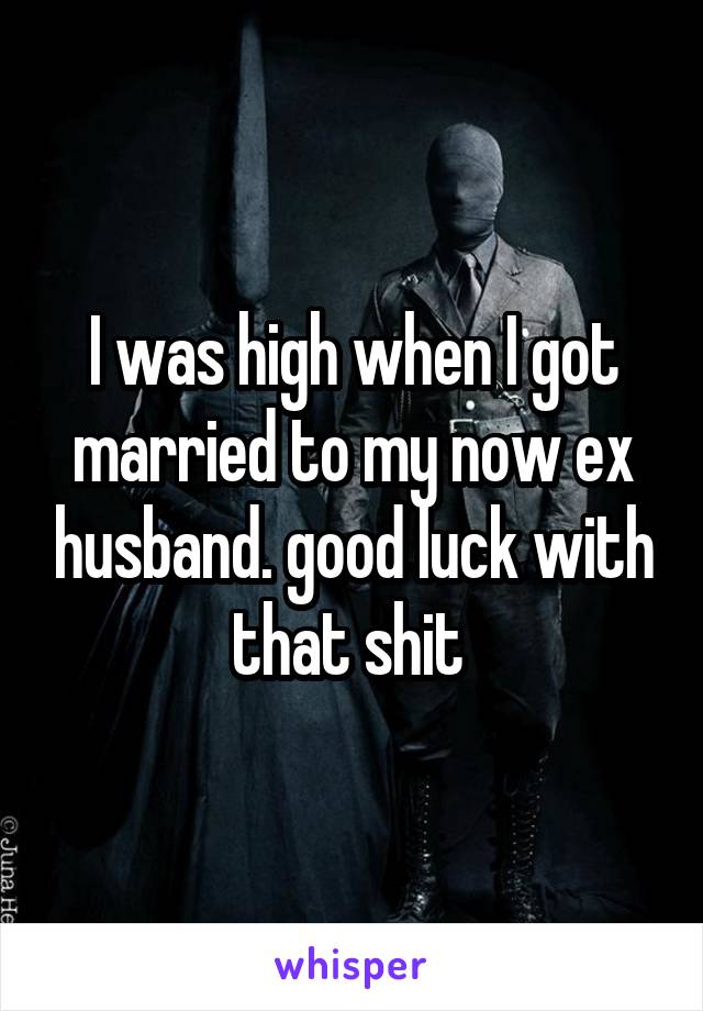 I was high when I got married to my now ex husband. good luck with that shit 