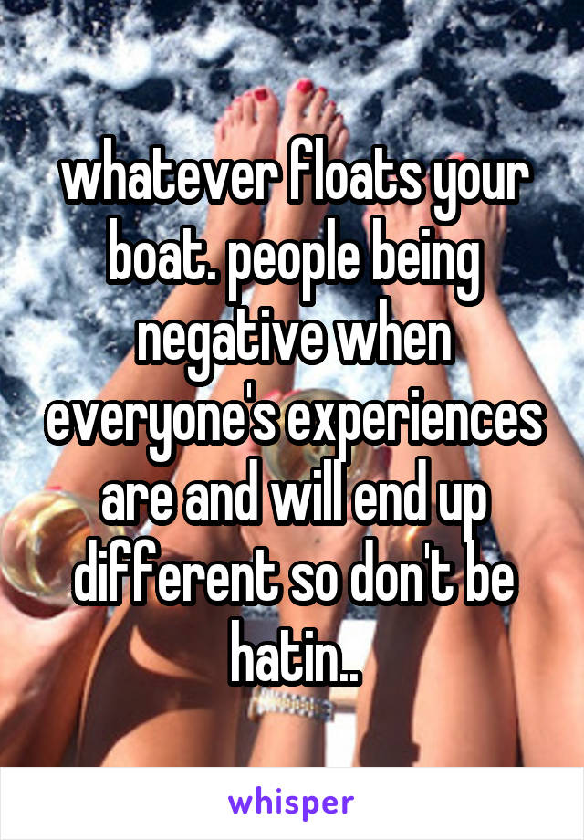 whatever floats your boat. people being negative when everyone's experiences are and will end up different so don't be hatin..