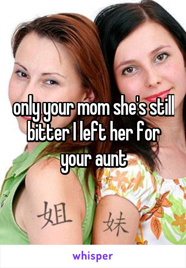 only your mom she's still bitter I left her for your aunt