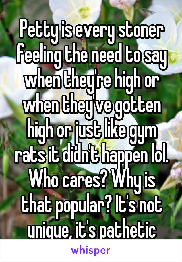 Petty is every stoner feeling the need to say when they're high or when they've gotten high or just like gym rats it didn't happen lol. Who cares? Why is that popular? It's not unique, it's pathetic