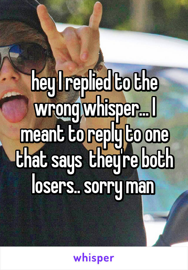 hey I replied to the wrong whisper... I meant to reply to one that says  they're both losers.. sorry man 